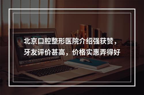 北京口腔整形医院介绍强获赞，牙友评价甚高，价格实惠弄得好