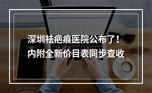 深圳祛疤痕医院公布了！内附全新价目表同步查收