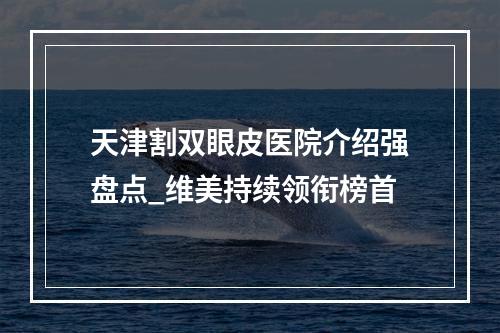 天津割双眼皮医院介绍强盘点_维美持续领衔榜首