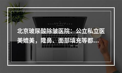 北京玻尿酸除皱医院：公立私立医美媲美，隆鼻、面部填充等都适合！