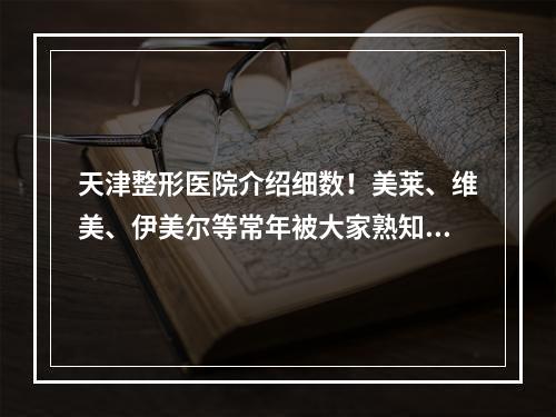 天津整形医院介绍细数！美莱、维美、伊美尔等常年被大家熟知！