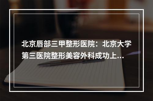 北京唇部三甲整形医院：北京大学第三医院整形美容外科成功上榜！