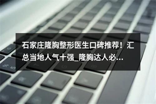 石家庄隆胸整形医生口碑推荐！汇总当地人气十强_隆胸达人必知！