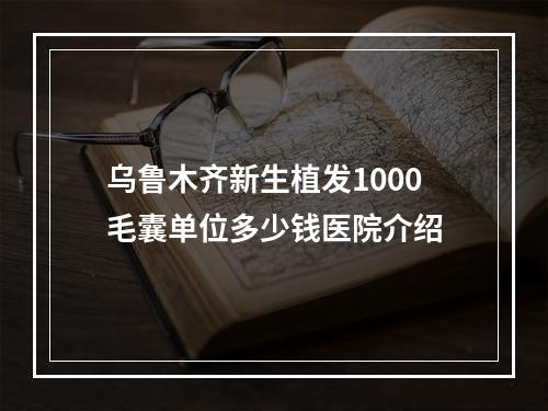 乌鲁木齐新生植发1000毛囊单位多少钱医院介绍