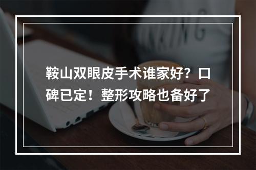 鞍山双眼皮手术谁家好？口碑已定！整形攻略也备好了