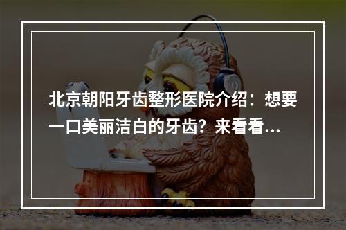 北京朝阳牙齿整形医院介绍：想要一口美丽洁白的牙齿？来看看这几家医院吧！