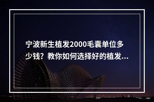 宁波新生植发2000毛囊单位多少钱？教你如何选择好的植发机构