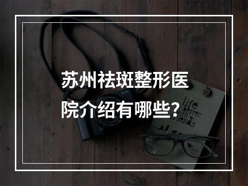 苏州祛斑整形医院介绍有哪些？