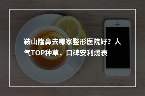 鞍山隆鼻去哪家整形医院好？人气TOP种草，口碑安利爆表