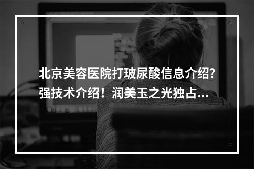 北京美容医院打玻尿酸信息介绍？强技术介绍！润美玉之光独占鳌头