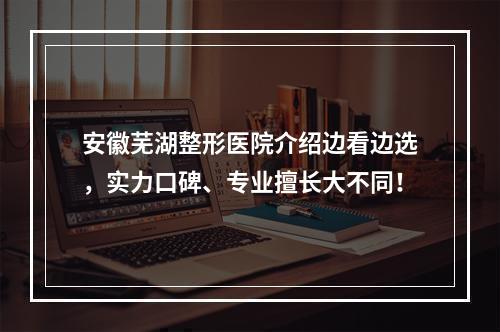 安徽芜湖整形医院介绍边看边选，实力口碑、专业擅长大不同！