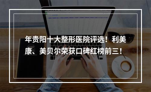 年贵阳十大整形医院评选！利美康、美贝尔荣获口碑红榜前三！