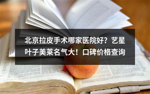 北京拉皮手术哪家医院好？艺星叶子美莱名气大！口碑价格查询