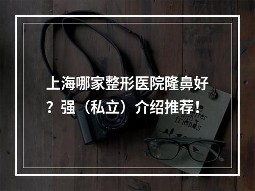 上海哪家整形医院隆鼻好？强（私立）介绍推荐！