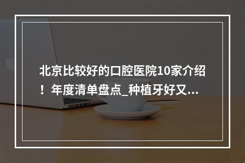 北京比较好的口腔医院10家介绍！年度清单盘点_种植牙好又便宜不要错过！