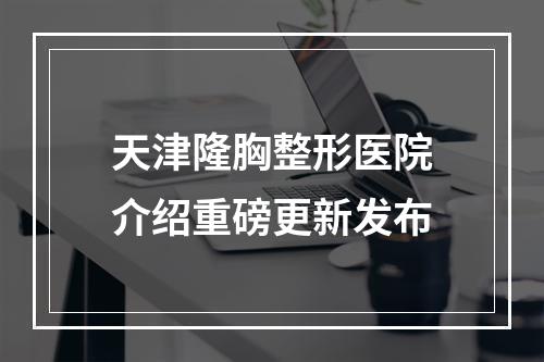 天津隆胸整形医院介绍重磅更新发布