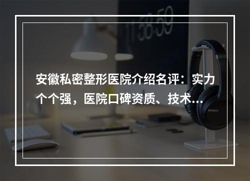 安徽私密整形医院介绍名评：实力个个强，医院口碑资质、技术全新解读