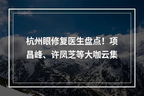 杭州眼修复医生盘点！项昌峰、许凤芝等大咖云集