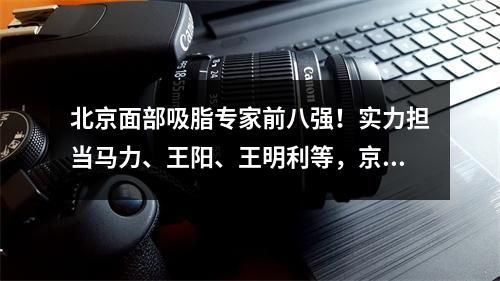 北京面部吸脂专家前八强！实力担当马力、王阳、王明利等，京城大咖不是白叫的！