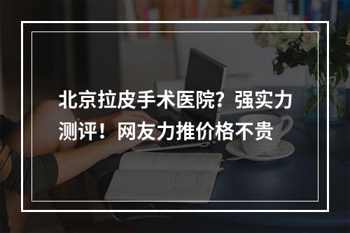 北京拉皮手术医院？强实力测评！网友力推价格不贵