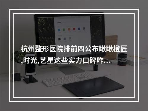 杭州整形医院排前四公布瞅瞅橙匠,时光,艺星这些实力口碑咋样~