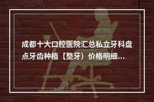 成都十大口腔医院汇总私立牙科盘点牙齿种植【整牙）价格明细查询