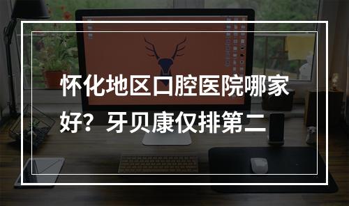 怀化地区口腔医院哪家好？牙贝康仅排第二