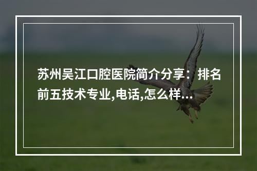 苏州吴江口腔医院简介分享：排名前五技术专业,电话,怎么样,地址