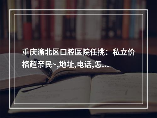 重庆渝北区口腔医院任挑：私立价格超亲民~,地址,电话,怎么样