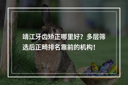 靖江牙齿矫正哪里好？多层筛选后正畸排名靠前的机构！