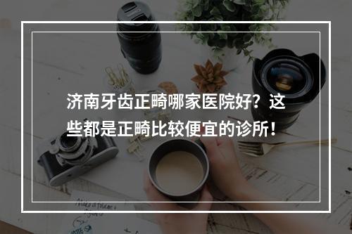 济南牙齿正畸哪家医院好？这些都是正畸比较便宜的诊所！