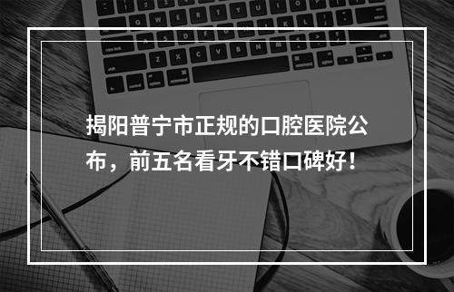 揭阳普宁市正规的口腔医院公布，前五名看牙不错口碑好！