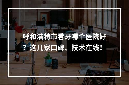 呼和浩特市看牙哪个医院好？这几家口碑、技术在线！