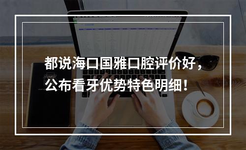 都说海口国雅口腔评价好，公布看牙优势特色明细！