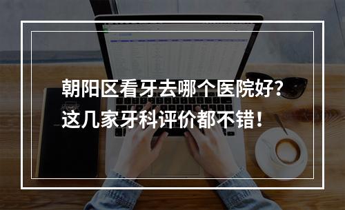 朝阳区看牙去哪个医院好？这几家牙科评价都不错！