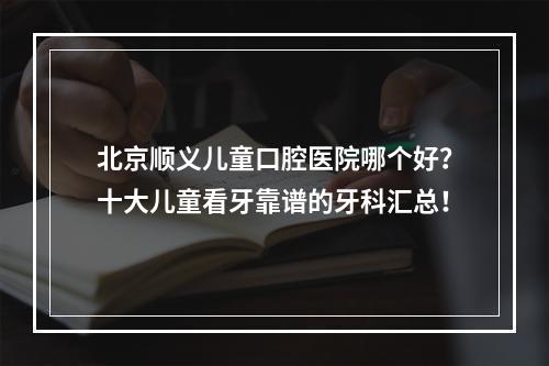 北京顺义儿童口腔医院哪个好？十大儿童看牙靠谱的牙科汇总！