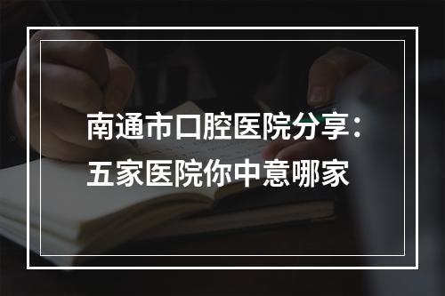 南通市口腔医院分享：五家医院你中意哪家