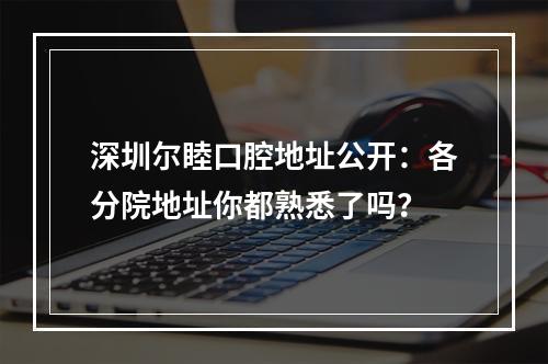 深圳尔睦口腔地址公开：各分院地址你都熟悉了吗？