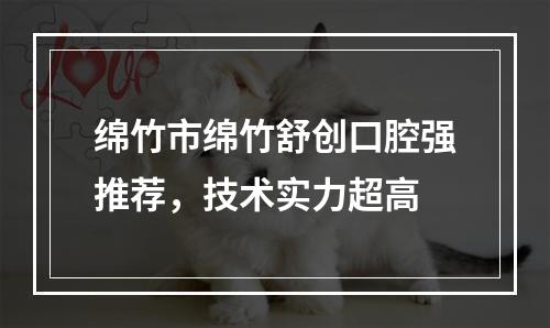 绵竹市绵竹舒创口腔强推荐，技术实力超高