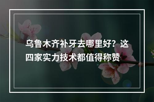 乌鲁木齐补牙去哪里好？这四家实力技术都值得称赞