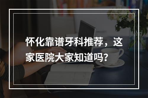 怀化靠谱牙科推荐，这家医院大家知道吗？