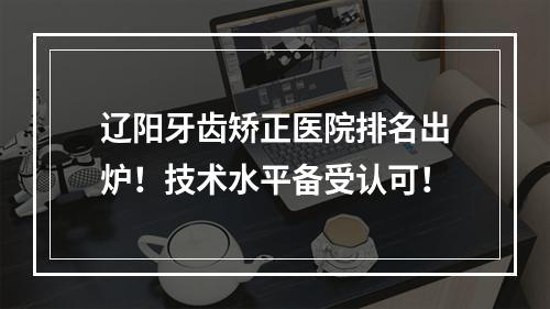 辽阳牙齿矫正医院排名出炉！技术水平备受认可！