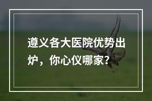 遵义各大医院优势出炉，你心仪哪家？