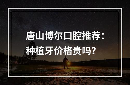 唐山博尔口腔推荐：种植牙价格贵吗？