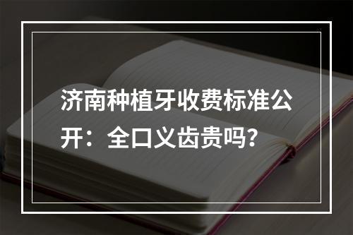 济南种植牙收费标准公开：全口义齿贵吗？