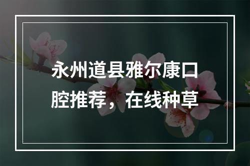 永州道县雅尔康口腔推荐，在线种草