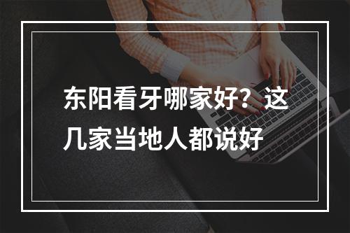 东阳看牙哪家好？这几家当地人都说好