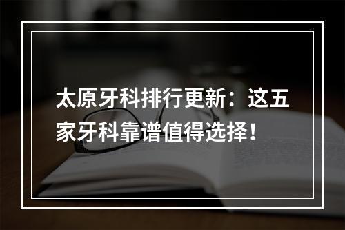 太原牙科排行更新：这五家牙科靠谱值得选择！