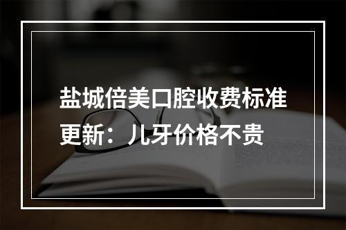 盐城倍美口腔收费标准更新：儿牙价格不贵