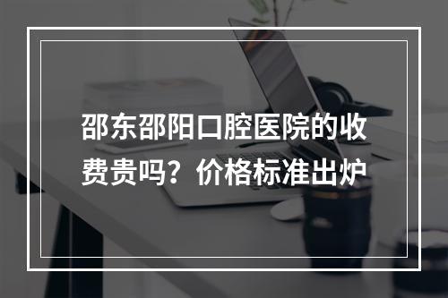 邵东邵阳口腔医院的收费贵吗？价格标准出炉